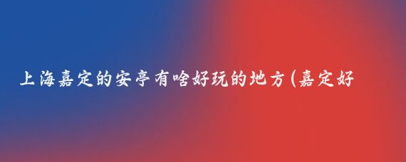 上海嘉定的安亭有啥好玩的地方(嘉定好玩的景点)