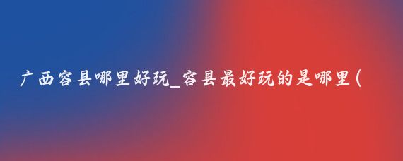广西容县哪里好玩_容县最好玩的是哪里(广西容县好玩的景点有哪些)