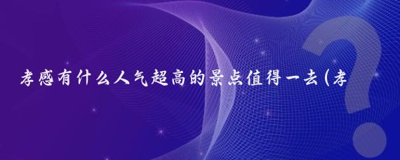 孝感有什么人气超高的景点值得一去(孝感好玩的景点)