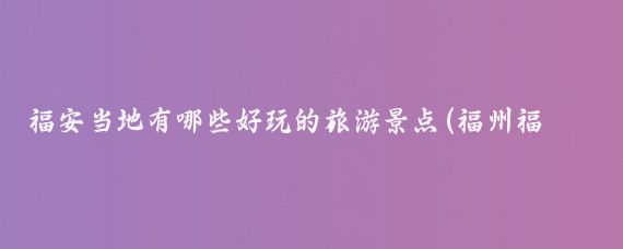 福安当地有哪些好玩的旅游景点(福州福安哪里好玩的景点)