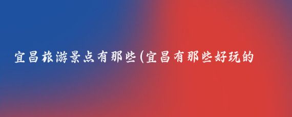 宜昌旅游景点有那些(宜昌有那些好玩的景点)