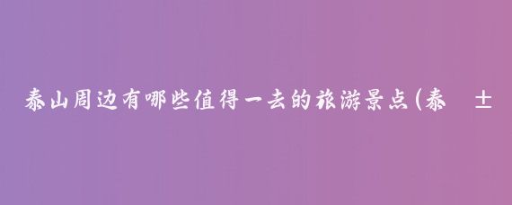 泰山周边有哪些值得一去的旅游景点(泰山北附近哪里好玩的景点)