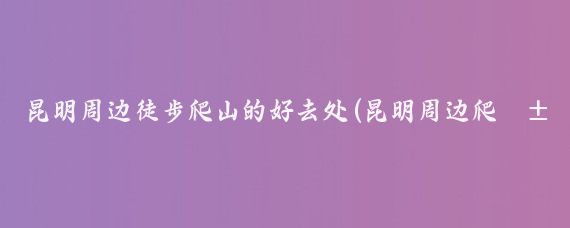 昆明周边徒步爬山的好去处(昆明周边爬山 景点推荐)