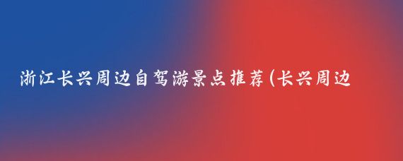浙江长兴周边自驾游景点推荐(长兴周边旅游景点大全)