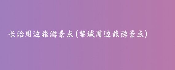 长治周边旅游景点(黎城周边旅游景点)