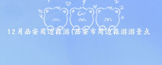12月西安周边旅游(西安市周边旅游游景点)