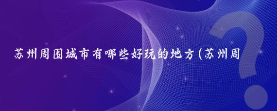 苏州周围城市有哪些好玩的地方(苏州周边的景点)
