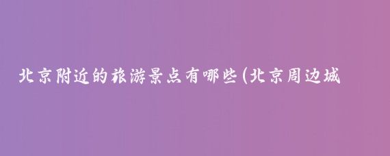 北京附近的旅游景点有哪些(北京周边城市旅游景点大全)