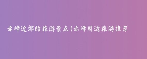 赤峰近郊的旅游景点(赤峰周边旅游推荐景点)