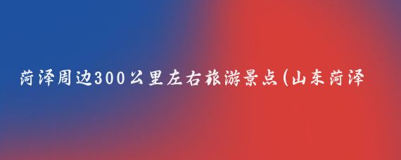 菏泽周边300公里左右旅游景点(山东菏泽周边的景点)