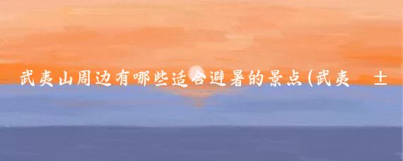 武夷山周边有哪些适合避暑的景点(武夷山周边景点)