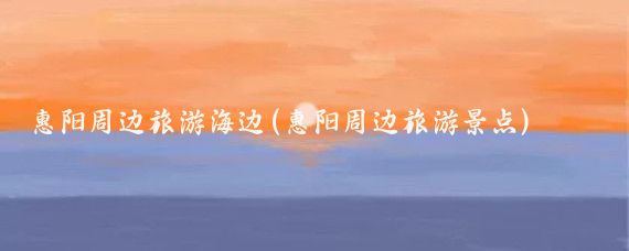惠阳周边旅游海边(惠阳周边旅游景点)