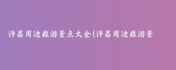 许昌周边旅游景点大全(许昌周边旅游景点)