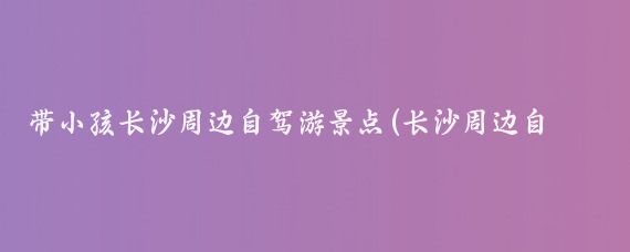 带小孩长沙周边自驾游景点(长沙周边自驾游景点集)