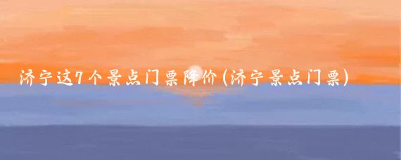 济宁这7个景点门票降价(济宁景点门票)