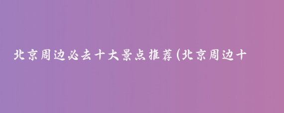 北京周边必去十大景点推荐(北京周边十大景点推荐)
