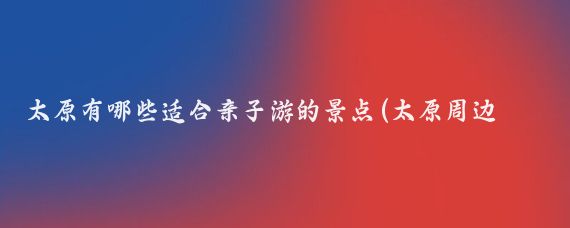 太原有哪些适合亲子游的景点(太原周边亲子游景点)