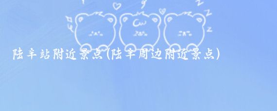 陆丰站附近景点(陆丰周边附近景点)
