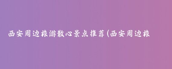 西安周边旅游散心景点推荐(西安周边旅游景点拍照)