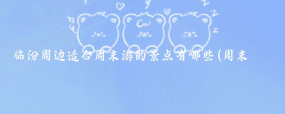 临汾周边适合周末游的景点有哪些(周末临汾周边景点)