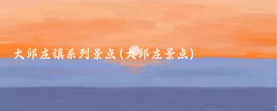 大邱庄镇系列景点(大邱庄景点)