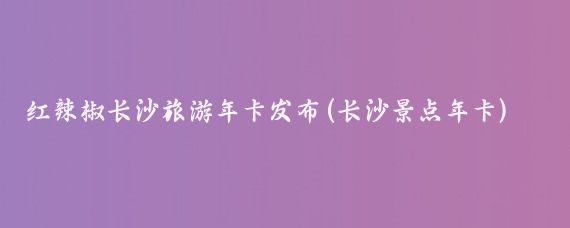 红辣椒长沙旅游年卡发布(长沙景点年卡)
