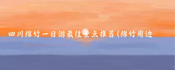 四川绵竹一日游最佳景点推荐(绵竹周边一日游景点)