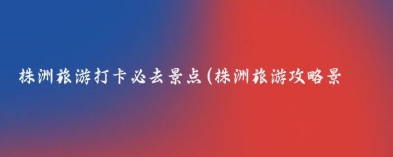 株洲旅游打卡必去景点(株洲旅游攻略景点必去)