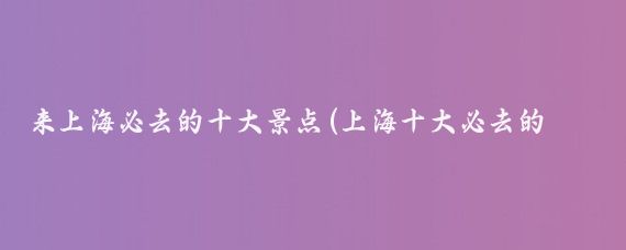 来上海必去的十大景点(上海十大必去的景点)