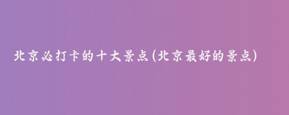 北京必打卡的十大景点(北京最好的景点)