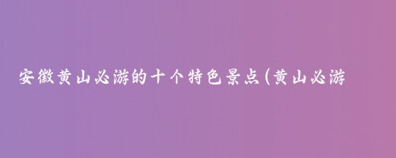 安徽黄山必游的十个特色景点(黄山必游景点)