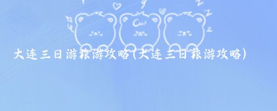 大连三日游旅游攻略(大连三日旅游攻略)