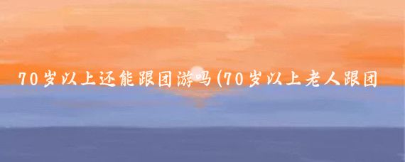 70岁以上还能跟团游吗(70岁以上老人跟团旅游)