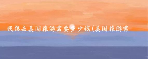 我想去美国旅游需要多少钱(美国旅游需要花多少钱)