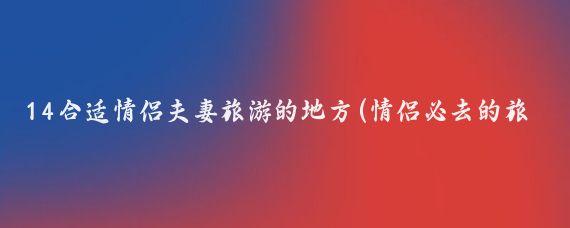14合适情侣夫妻旅游的地方(情侣必去的旅游地方)