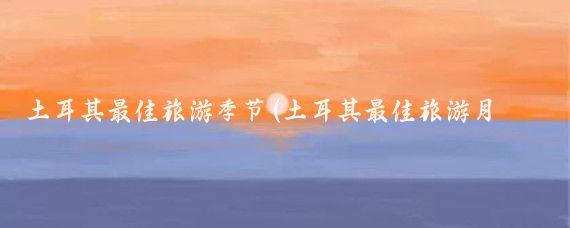 土耳其最佳旅游季节(土耳其最佳旅游月份)