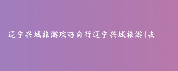 辽宁兴城旅游攻略自行辽宁兴城旅游(去兴城旅游攻略)