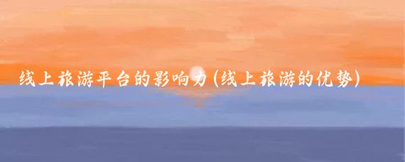 线上旅游平台的影响力(线上旅游的优势)