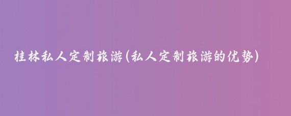 桂林私人定制旅游(私人定制旅游的优势)