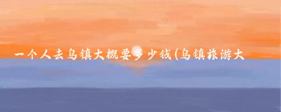 一个人去乌镇大概要多少钱(乌镇旅游大概要多少钱)