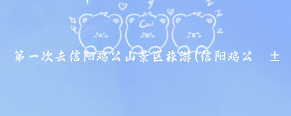 第一次去信阳鸡公山景区旅游(信阳鸡公山旅游住宿)