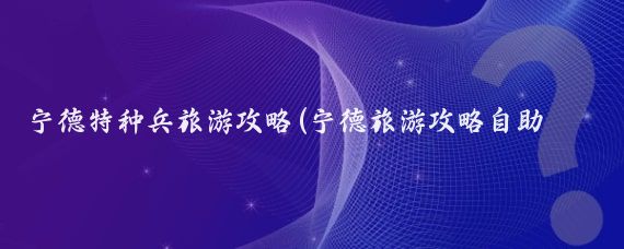 宁德特种兵旅游攻略(宁德旅游攻略自助游)