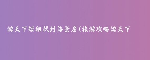 游天下短租找到海景房(旅游攻略游天下短租网)