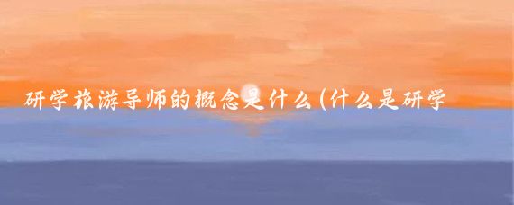 研学旅游导师的概念是什么(什么是研学旅游)