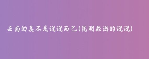云南的美不是说说而已(昆明旅游的说说)