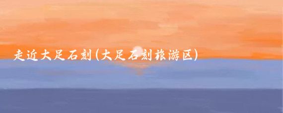 走近大足石刻(大足石刻旅游区)
