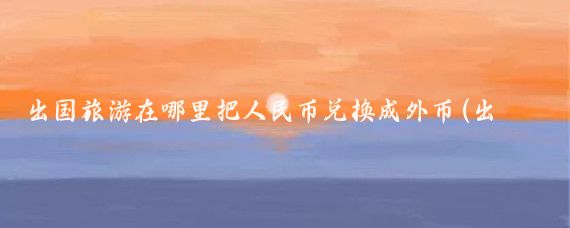 出国旅游在哪里把人民币兑换成外币(出国旅游在哪里换外币)