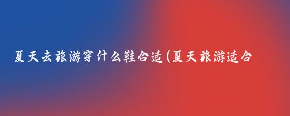 夏天去旅游穿什么鞋合适(夏天旅游适合穿什么鞋)