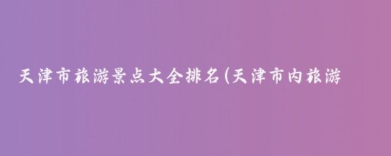 天津市旅游景点大全排名(天津市内旅游景点大全)