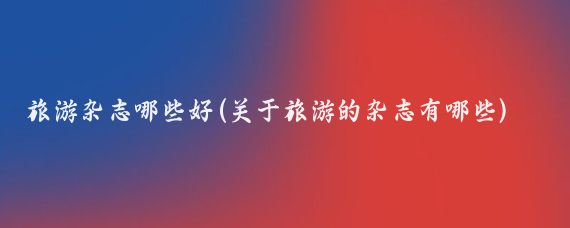 旅游杂志哪些好(关于旅游的杂志有哪些)